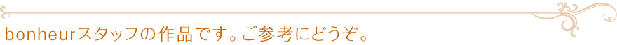 bonheurスタッフの作品です。ご参考にどうぞ。